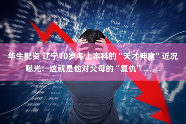 华生配资 辽宁10岁考上本科的“天才神童”近况曝光：这就是他对父母的“复仇”……