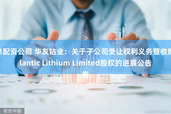 免息配资公司 华友钴业：关于子公司受让权利义务暨收购Atlantic Lithium Limited股权的进展公告