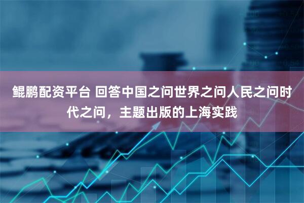 鲲鹏配资平台 回答中国之问世界之问人民之问时代之问，主题出版的上海实践